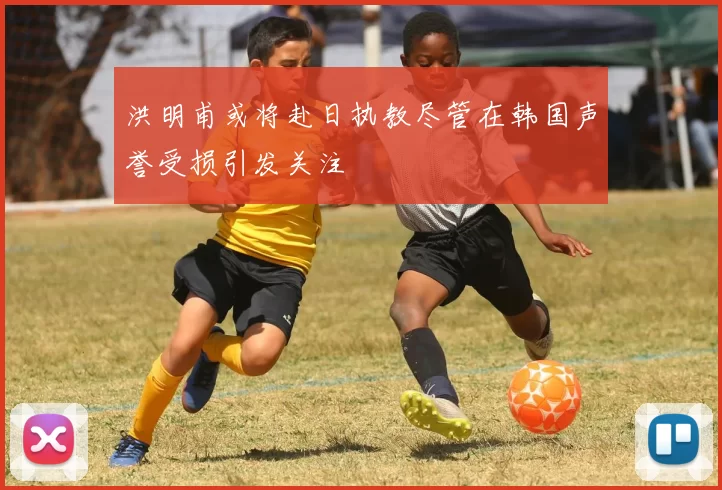 洪明甫或将赴日执教尽管在韩国声誉受损引发关注